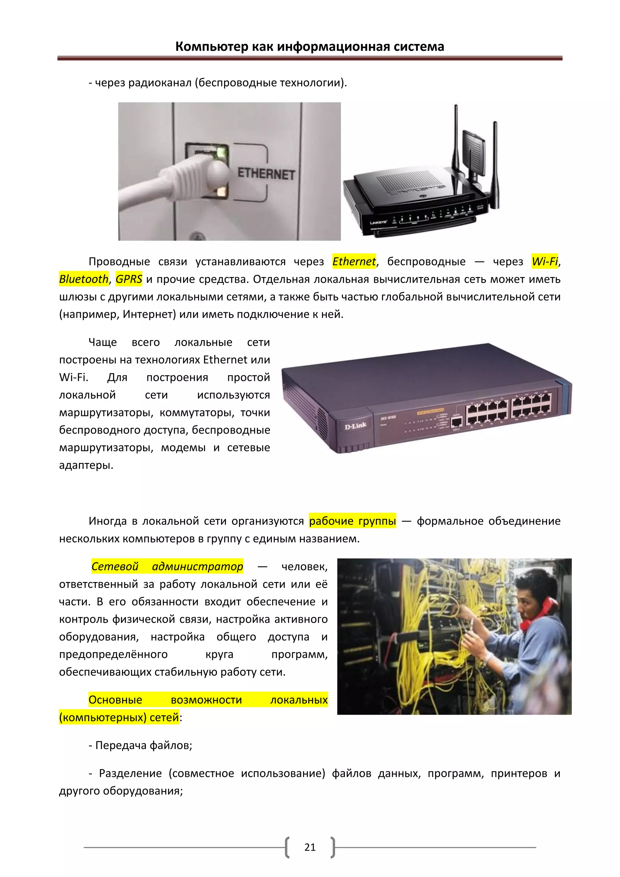 Компьютер как информационная система

     - через радиоканал (беспроводные технологии).




      Проводные связи устанавливаются через Ethernet, беспроводные — через Wi-Fi,
Bluetooth, GPRS и прочие средства. Отдельная локальная вычислительная сеть может иметь
шлюзы с другими локальными сетями, а также быть частью глобальной вычислительной сети
(например, Интернет) или иметь подключение к ней.

      Чаще всего локальные сети
построены на технологиях Ethernet или
Wi-Fi. Для построения простой
локальной      сети     используются
маршрутизаторы, коммутаторы, точки
беспроводного доступа, беспроводные
маршрутизаторы, модемы и сетевые
адаптеры.



     Иногда в локальной сети организуются рабочие группы — формальное объединение
нескольких компьютеров в группу с единым названием.

      Сетевой администратор — человек,
ответственный за работу локальной сети или её
части. В его обязанности входит обеспечение и
контроль физической связи, настройка активного
оборудования, настройка общего доступа и
предопределённого        круга      программ,
обеспечивающих стабильную работу сети.

     Основные      возможности      локальных
(компьютерных) сетей:

     - Передача файлов;

     - Разделение (совместное использование) файлов данных, программ, принтеров и
другого оборудования;



                                          21
 