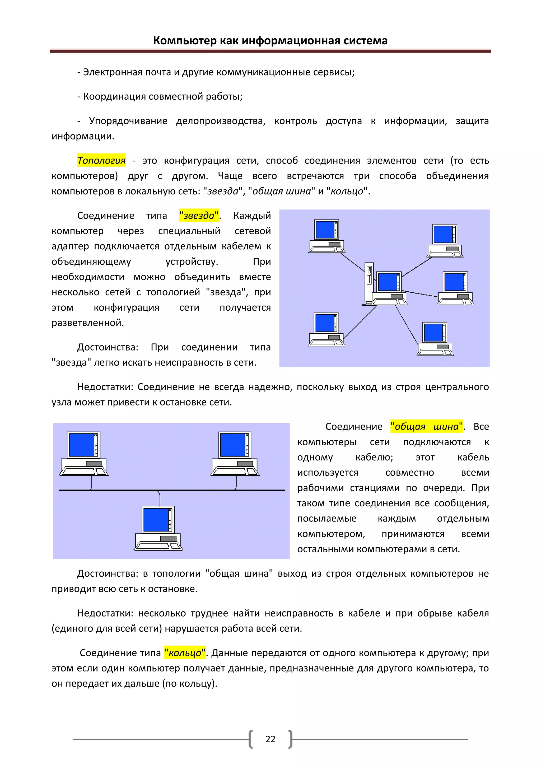 Компьютер как информационная система

     - Электронная почта и другие коммуникационные сервисы;

     - Координация совместной работы;

    - Упорядочивание делопроизводства, контроль доступа к информации, защита
информации.

    Топология - это конфигурация сети, способ соединения элементов сети (то есть
компьютеров) друг с другом. Чаще всего встречаются три способа объединения
компьютеров в локальную сеть: "звезда", "общая шина" и "кольцо".

     Соединение типа "звезда". Каждый
компьютер через специальный сетевой
адаптер подключается отдельным кабелем к
объединяющему         устройству.       При
необходимости можно объединить вместе
несколько сетей с топологией "звезда", при
этом    конфигурация     сети     получается
разветвленной.

     Достоинства: При соединении типа
"звезда" легко искать неисправность в сети.

     Недостатки: Соединение не всегда надежно, поскольку выход из строя центрального
узла может привести к остановке сети.

                                                     Соединение "общая шина". Все
                                               компьютеры сети подключаются к
                                               одному     кабелю;    этот     кабель
                                               используется     совместно      всеми
                                               рабочими станциями по очереди. При
                                               таком типе соединения все сообщения,
                                               посылаемые     каждым      отдельным
                                               компьютером, принимаются всеми
                                               остальными компьютерами в сети.

     Достоинства: в топологии "общая шина" выход из строя отдельных компьютеров не
приводит всю сеть к остановке.

     Недостатки: несколько труднее найти неисправность в кабеле и при обрыве кабеля
(единого для всей сети) нарушается работа всей сети.

      Соединение типа "кольцо". Данные передаются от одного компьютера к другому; при
этом если один компьютер получает данные, предназначенные для другого компьютера, то
он передает их дальше (по кольцу).




                                          22
 