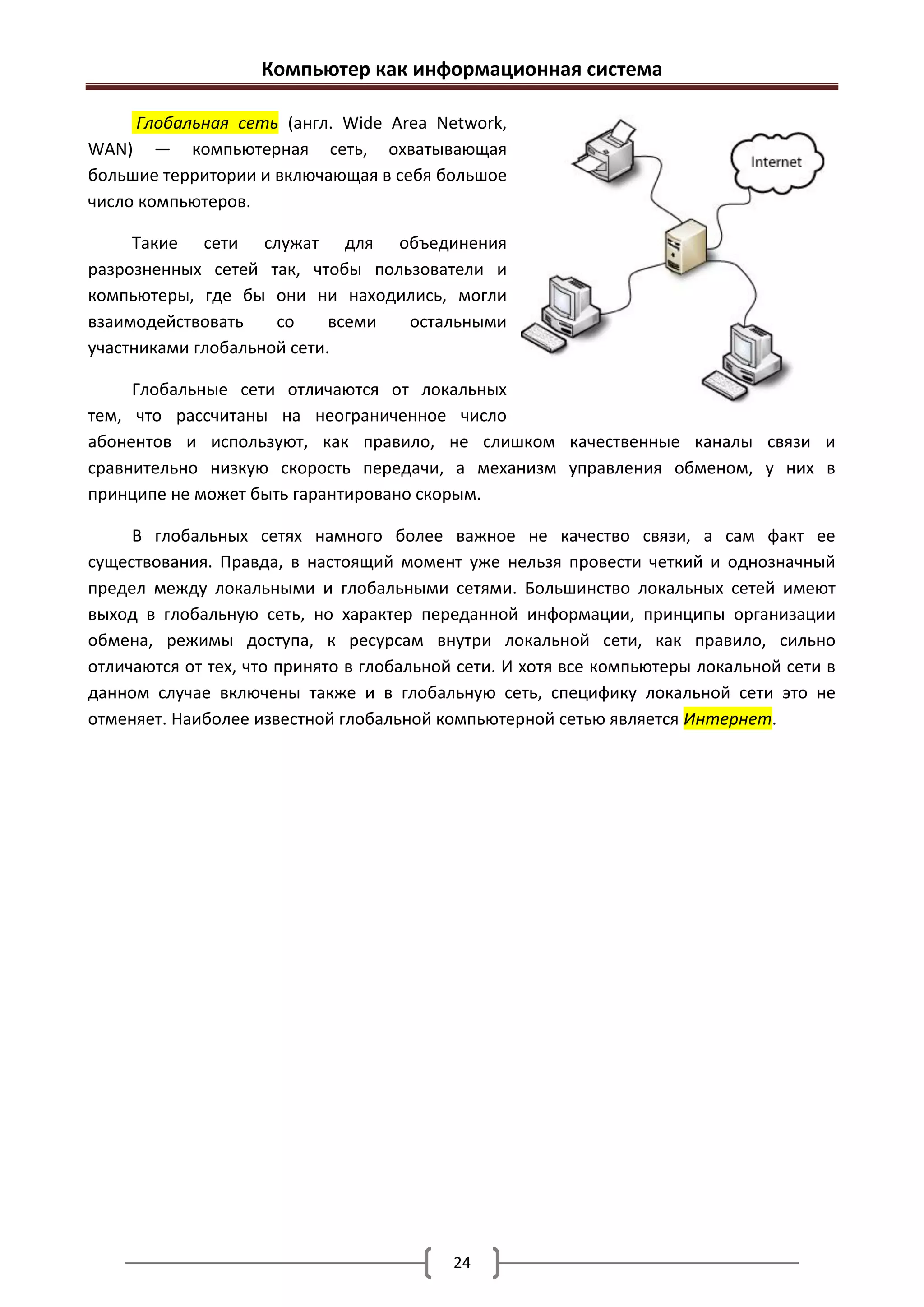 Компьютер как информационная система

      Глобальная сеть (англ. Wide Area Network,
WAN) — компьютерная сеть, охватывающая
большие территории и включающая в себя большое
число компьютеров.

     Такие сети служат для объединения
разрозненных сетей так, чтобы пользователи и
компьютеры, где бы они ни находились, могли
взаимодействовать    со     всеми остальными
участниками глобальной сети.

     Глобальные сети отличаются от локальных
тем, что рассчитаны на неограниченное число
абонентов и используют, как правило, не слишком качественные каналы связи и
сравнительно низкую скорость передачи, а механизм управления обменом, у них в
принципе не может быть гарантировано скорым.

     В глобальных сетях намного более важное не качество связи, а сам факт ее
существования. Правда, в настоящий момент уже нельзя провести четкий и однозначный
предел между локальными и глобальными сетями. Большинство локальных сетей имеют
выход в глобальную сеть, но характер переданной информации, принципы организации
обмена, режимы доступа, к ресурсам внутри локальной сети, как правило, сильно
отличаются от тех, что принято в глобальной сети. И хотя все компьютеры локальной сети в
данном случае включены также и в глобальную сеть, специфику локальной сети это не
отменяет. Наиболее известной глобальной компьютерной сетью является Интернет.




                                           24
 