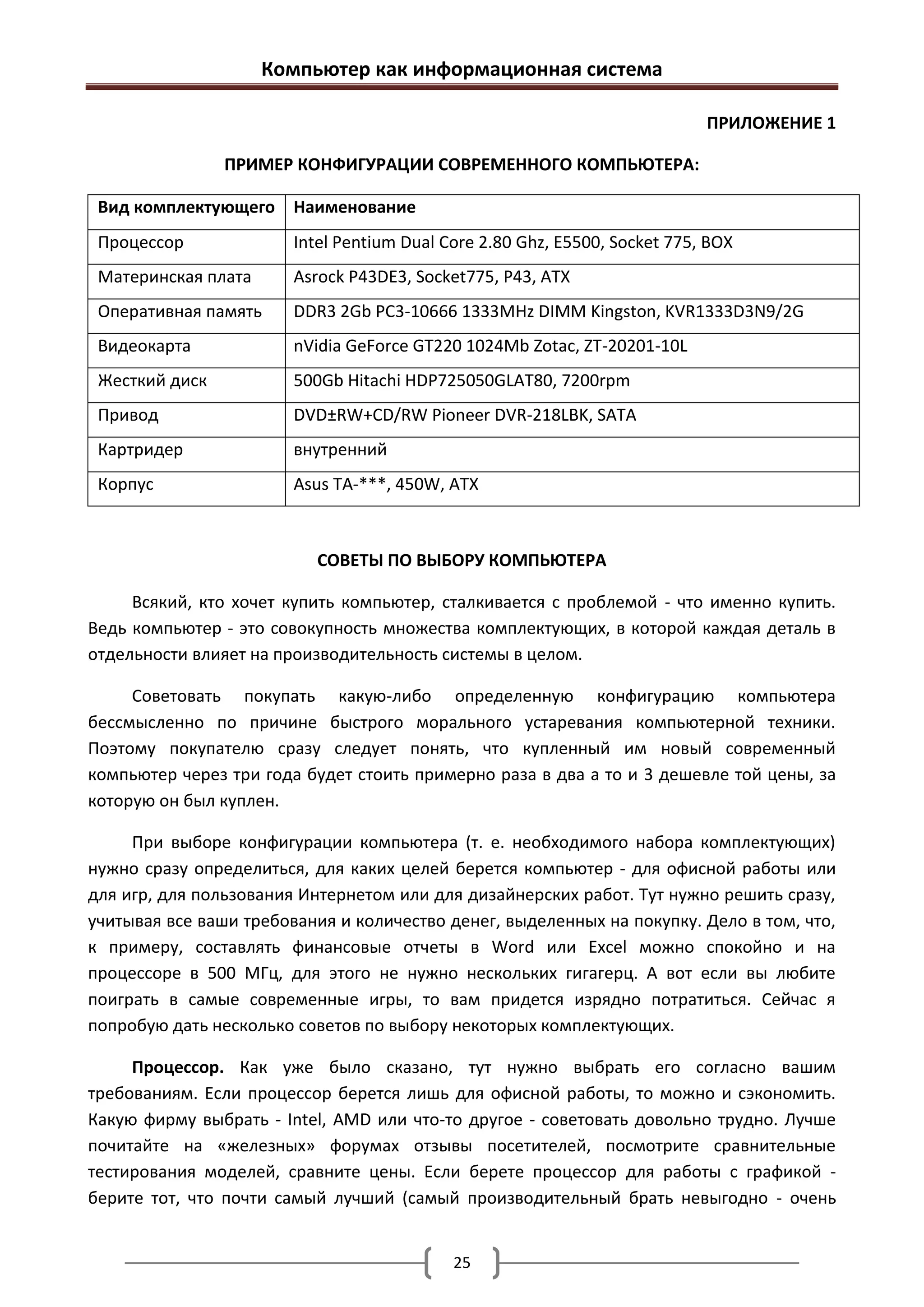 Компьютер как информационная система

                                                                            ПРИЛОЖЕНИЕ 1

                ПРИМЕР КОНФИГУРАЦИИ СОВРЕМЕННОГО КОМПЬЮТЕРА:

 Вид комплектующего Наименование
 Процессор              Intel Pentium Dual Core 2.80 Ghz, E5500, Socket 775, BOX
 Материнская плата      Asrock P43DE3, Socket775, P43, ATX
 Оперативная память     DDR3 2Gb PC3-10666 1333MHz DIMM Kingston, KVR1333D3N9/2G
 Видеокарта             nVidia GeForce GT220 1024Mb Zotac, ZT-20201-10L
 Жесткий диск           500Gb Hitachi HDP725050GLAT80, 7200rpm
 Привод                 DVD±RW+CD/RW Pioneer DVR-218LBK, SATA
 Картридер              внутренний
 Корпус                 Asus ТА-***, 450W, ATX



                           СОВЕТЫ ПО ВЫБОРУ КОМПЬЮТЕРА

     Всякий, кто хочет купить компьютер, сталкивается с проблемой - что именно купить.
Ведь компьютер - это совокупность множества комплектующих, в которой каждая деталь в
отдельности влияет на производительность системы в целом.

     Советовать покупать какую-либо определенную конфигурацию компьютера
бессмысленно по причине быстрого морального устаревания компьютерной техники.
Поэтому покупателю сразу следует понять, что купленный им новый современный
компьютер через три года будет стоить примерно раза в два а то и 3 дешевле той цены, за
которую он был куплен.

     При выборе конфигурации компьютера (т. е. необходимого набора комплектующих)
нужно сразу определиться, для каких целей берется компьютер - для офисной работы или
для игр, для пользования Интернетом или для дизайнерских работ. Тут нужно решить сразу,
учитывая все ваши требования и количество денег, выделенных на покупку. Дело в том, что,
к примеру, составлять финансовые отчеты в Word или Excel можно спокойно и на
процессоре в 500 МГц, для этого не нужно нескольких гигагерц. А вот если вы любите
поиграть в самые современные игры, то вам придется изрядно потратиться. Сейчас я
попробую дать несколько советов по выбору некоторых комплектующих.

     Процессор. Как уже было сказано, тут нужно выбрать его согласно вашим
требованиям. Если процессор берется лишь для офисной работы, то можно и сэкономить.
Какую фирму выбрать - Intel, AMD или что-то другое - советовать довольно трудно. Лучше
почитайте на «железных» форумах отзывы посетителей, посмотрите сравнительные
тестирования моделей, сравните цены. Если берете процессор для работы с графикой -
берите тот, что почти самый лучший (самый производительный брать невыгодно - очень


                                            25
 