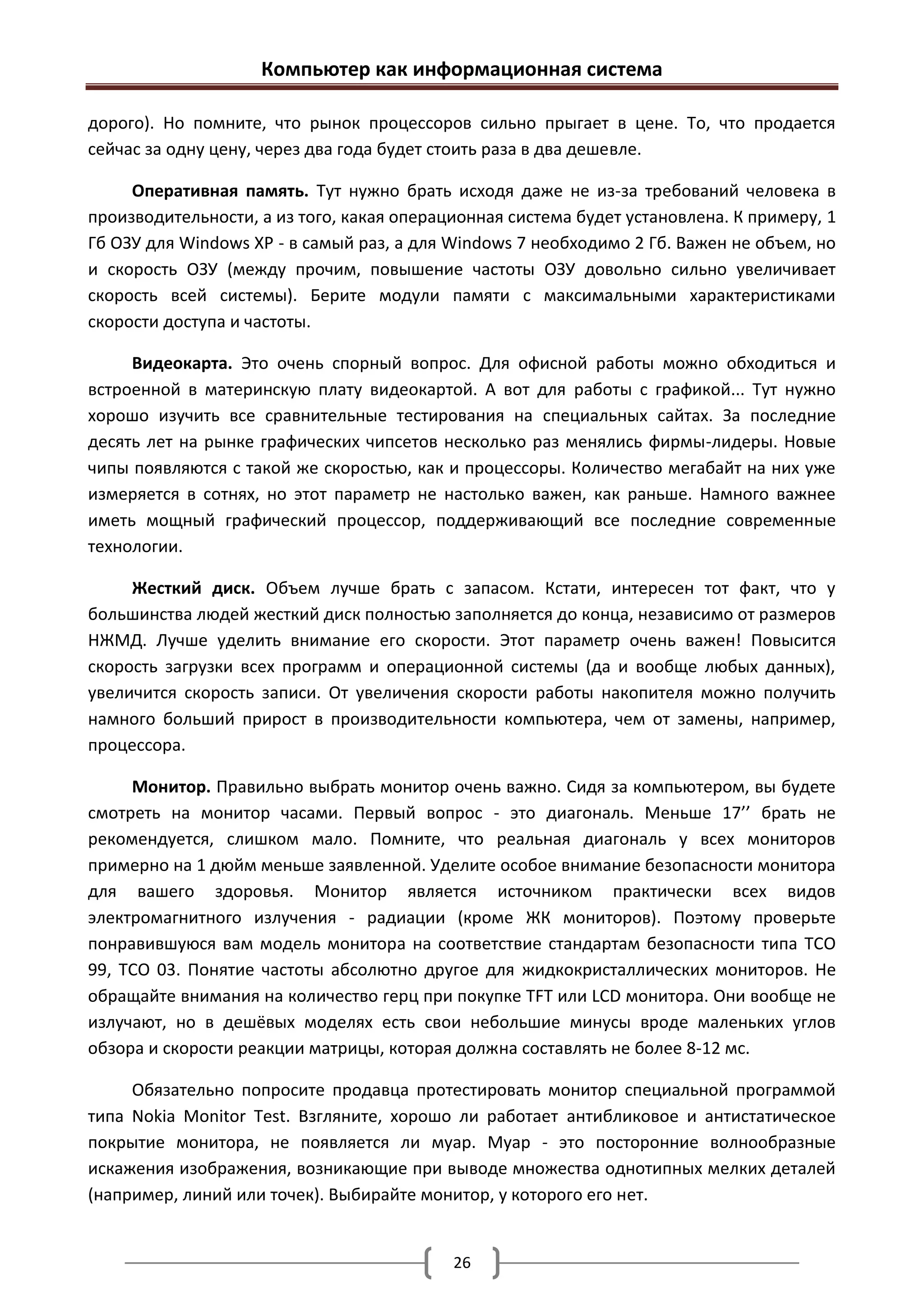 Компьютер как информационная система

дорого). Но помните, что рынок процессоров сильно прыгает в цене. То, что продается
сейчас за одну цену, через два года будет стоить раза в два дешевле.

     Оперативная память. Тут нужно брать исходя даже не из-за требований человека в
производительности, а из того, какая операционная система будет установлена. К примеру, 1
Гб ОЗУ для Windows XP - в самый раз, а для Windows 7 необходимо 2 Гб. Важен не объем, но
и скорость ОЗУ (между прочим, повышение частоты ОЗУ довольно сильно увеличивает
скорость всей системы). Берите модули памяти с максимальными характеристиками
скорости доступа и частоты.

     Видеокарта. Это очень спорный вопрос. Для офисной работы можно обходиться и
встроенной в материнскую плату видеокартой. А вот для работы с графикой... Тут нужно
хорошо изучить все сравнительные тестирования на специальных сайтах. За последние
десять лет на рынке графических чипсетов несколько раз менялись фирмы-лидеры. Новые
чипы появляются с такой же скоростью, как и процессоры. Количество мегабайт на них уже
измеряется в сотнях, но этот параметр не настолько важен, как раньше. Намного важнее
иметь мощный графический процессор, поддерживающий все последние современные
технологии.

     Жесткий диск. Объем лучше брать с запасом. Кстати, интересен тот факт, что у
большинства людей жесткий диск полностью заполняется до конца, независимо от размеров
НЖМД. Лучше уделить внимание его скорости. Этот параметр очень важен! Повысится
скорость загрузки всех программ и операционной системы (да и вообще любых данных),
увеличится скорость записи. От увеличения скорости работы накопителя можно получить
намного больший прирост в производительности компьютера, чем от замены, например,
процессора.

     Монитор. Правильно выбрать монитор очень важно. Сидя за компьютером, вы будете
смотреть на монитор часами. Первый вопрос - это диагональ. Меньше 17’’ брать не
рекомендуется, слишком мало. Помните, что реальная диагональ у всех мониторов
примерно на 1 дюйм меньше заявленной. Уделите особое внимание безопасности монитора
для вашего здоровья. Монитор является источником практически всех видов
электромагнитного излучения - радиации (кроме ЖК мониторов). Поэтому проверьте
понравившуюся вам модель монитора на соответствие стандартам безопасности типа TCO
99, TCO 03. Понятие частоты абсолютно другое для жидкокристаллических мониторов. Не
обращайте внимания на количество герц при покупке TFT или LCD монитора. Они вообще не
излучают, но в дешёвых моделях есть свои небольшие минусы вроде маленьких углов
обзора и скорости реакции матрицы, которая должна составлять не более 8-12 мс.

     Обязательно попросите продавца протестировать монитор специальной программой
типа Nokia Monitor Test. Взгляните, хорошо ли работает антибликовое и антистатическое
покрытие монитора, не появляется ли муар. Муар - это посторонние волнообразные
искажения изображения, возникающие при выводе множества однотипных мелких деталей
(например, линий или точек). Выбирайте монитор, у которого его нет.


                                           26
 