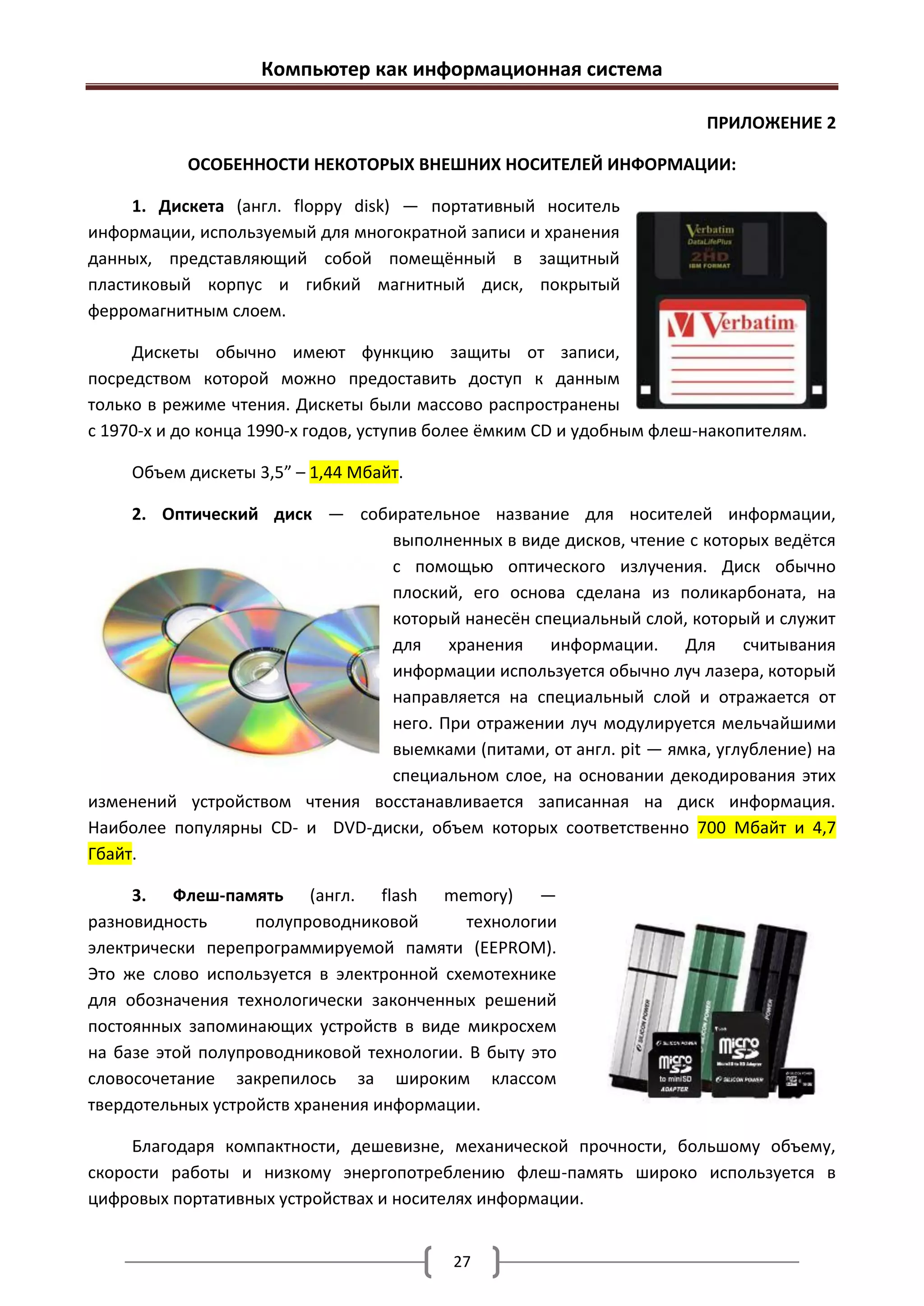Компьютер как информационная система

                                                                        ПРИЛОЖЕНИЕ 2

           ОСОБЕННОСТИ НЕКОТОРЫХ ВНЕШНИХ НОСИТЕЛЕЙ ИНФОРМАЦИИ:

     1. Дискета (англ. floppy disk) — портативный носитель
информации, используемый для многократной записи и хранения
данных, представляющий собой помещённый в защитный
пластиковый корпус и гибкий магнитный диск, покрытый
ферромагнитным слоем.

     Дискеты обычно имеют функцию защиты от записи,
посредством которой можно предоставить доступ к данным
только в режиме чтения. Дискеты были массово распространены
с 1970-х и до конца 1990-х годов, уступив более ёмким CD и удобным флеш-накопителям.

     Объем дискеты 3,5” – 1,44 Мбайт.

     2. Оптический диск — собирательное название для носителей информации,
                               выполненных в виде дисков, чтение с которых ведётся
                               с помощью оптического излучения. Диск обычно
                               плоский, его основа сделана из поликарбоната, на
                               который нанесён специальный слой, который и служит
                               для хранения информации. Для считывания
                               информации используется обычно луч лазера, который
                               направляется на специальный слой и отражается от
                               него. При отражении луч модулируется мельчайшими
                               выемками (питами, от англ. pit — ямка, углубление) на
                               специальном слое, на основании декодирования этих
изменений устройством чтения восстанавливается записанная на диск информация.
Наиболее популярны CD- и DVD-диски, объем которых соответственно 700 Мбайт и 4,7
Гбайт.

     3. Флеш-память (англ. flash memory) —
разновидность      полупроводниковой      технологии
электрически перепрограммируемой памяти (EEPROM).
Это же слово используется в электронной схемотехнике
для обозначения технологически законченных решений
постоянных запоминающих устройств в виде микросхем
на базе этой полупроводниковой технологии. В быту это
словосочетание закрепилось за широким классом
твердотельных устройств хранения информации.

     Благодаря компактности, дешевизне, механической прочности, большому объему,
скорости работы и низкому энергопотреблению флеш-память широко используется в
цифровых портативных устройствах и носителях информации.


                                          27
 