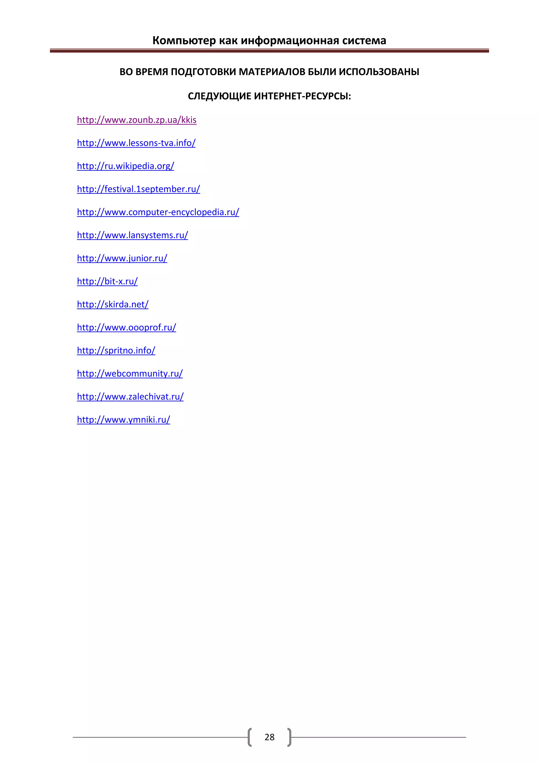 Компьютер как информационная система

           ВО ВРЕМЯ ПОДГОТОВКИ МАТЕРИАЛОВ БЫЛИ ИСПОЛЬЗОВАНЫ

                            СЛЕДУЮЩИЕ ИНТЕРНЕТ-РЕСУРСЫ:

http://www.zounb.zp.ua/kkis

http://www.lessons-tva.info/

http://ru.wikipedia.org/

http://festival.1september.ru/

http://www.computer-encyclopedia.ru/

http://www.lansystems.ru/

http://www.junior.ru/

http://bit-x.ru/

http://skirda.net/

http://www.oooprof.ru/

http://spritno.info/

http://webcommunity.ru/

http://www.zalechivat.ru/

http://www.ymniki.ru/




                                        28
 