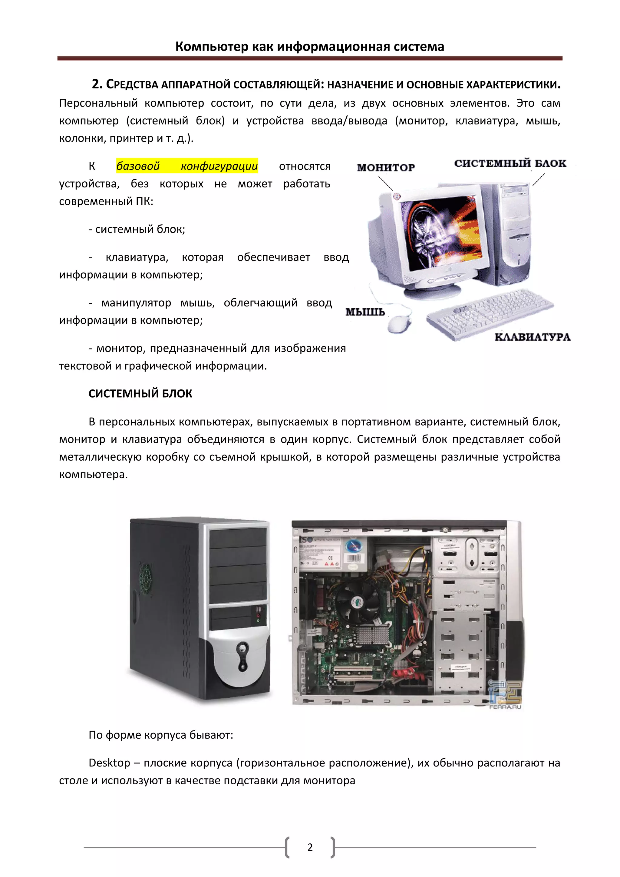 Компьютер как информационная система

     2. СРЕДСТВА АППАРАТНОЙ СОСТАВЛЯЮЩЕЙ: НАЗНАЧЕНИЕ И ОСНОВНЫЕ ХАРАКТЕРИСТИКИ.
Персональный компьютер состоит, по сути дела, из двух основных элементов. Это сам
компьютер (системный блок) и устройства ввода/вывода (монитор, клавиатура, мышь,
колонки, принтер и т. д.).

     К    базовой   конфигурации относятся
устройства, без которых не может работать
современный ПК:

     - системный блок;

    - клавиатура, которая       обеспечивает   ввод
информации в компьютер;

    - манипулятор мышь, облегчающий ввод
информации в компьютер;

     - монитор, предназначенный для изображения
текстовой и графической информации.

     СИСТЕМНЫЙ БЛОК

     В персональных компьютерах, выпускаемых в портативном варианте, системный блок,
монитор и клавиатура объединяются в один корпус. Системный блок представляет собой
металлическую коробку со съемной крышкой, в которой размещены различные устройства
компьютера.




     По форме корпуса бывают:

     Desktop – плоские корпуса (горизонтальное расположение), их обычно располагают на
столе и используют в качестве подставки для монитора




                                           2
 