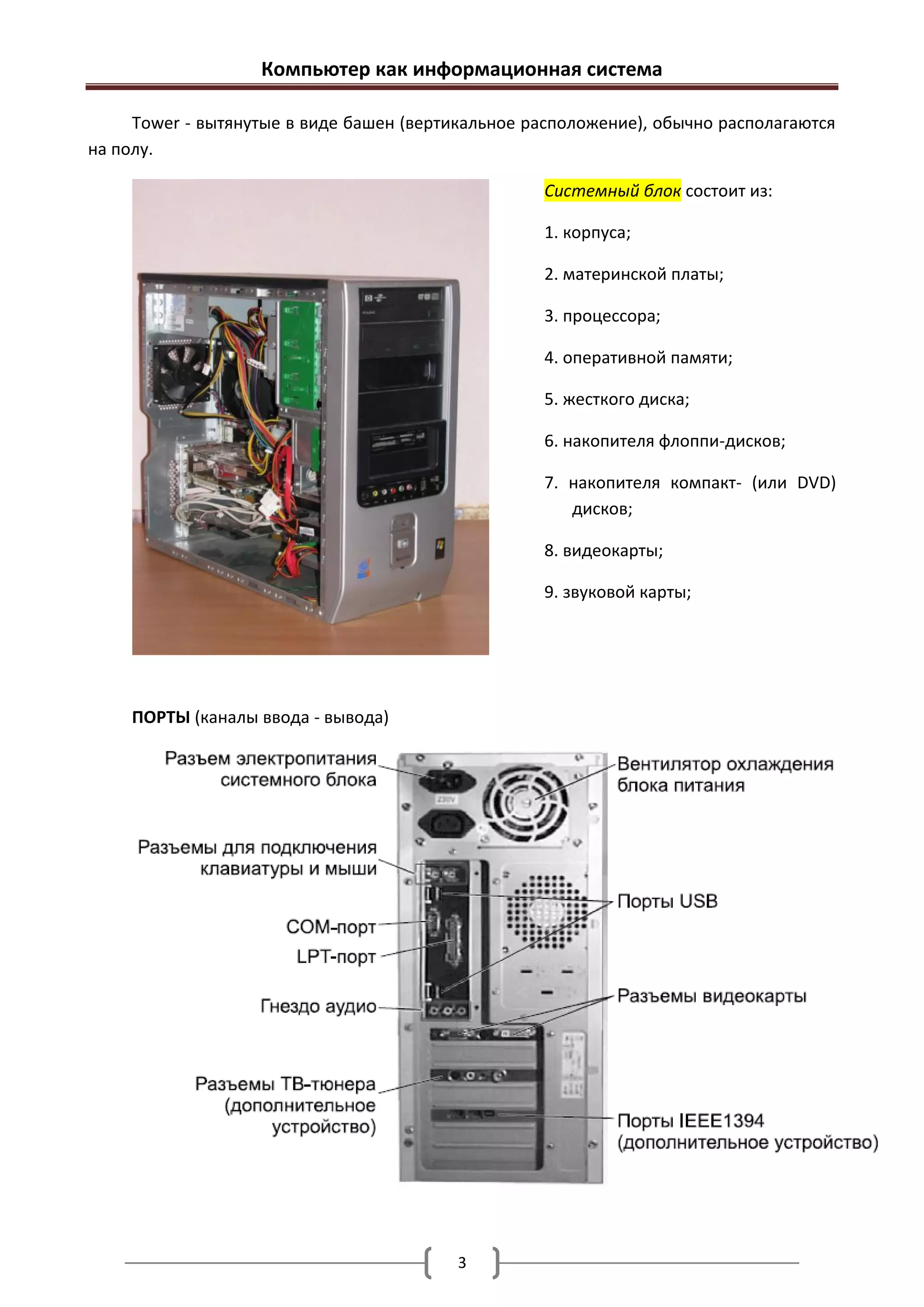 Компьютер как информационная система

     Tower - вытянутые в виде башен (вертикальное расположение), обычно располагаются
на полу.

                                                   Системный блок состоит из:

                                                   1. корпуса;

                                                   2. материнской платы;

                                                   3. процессора;

                                                   4. оперативной памяти;

                                                   5. жесткого диска;

                                                   6. накопителя флоппи-дисков;

                                                   7. накопителя компакт- (или DVD)
                                                      дисков;

                                                   8. видеокарты;

                                                   9. звуковой карты;




    ПОРТЫ (каналы ввода - вывода)




                                          3
 