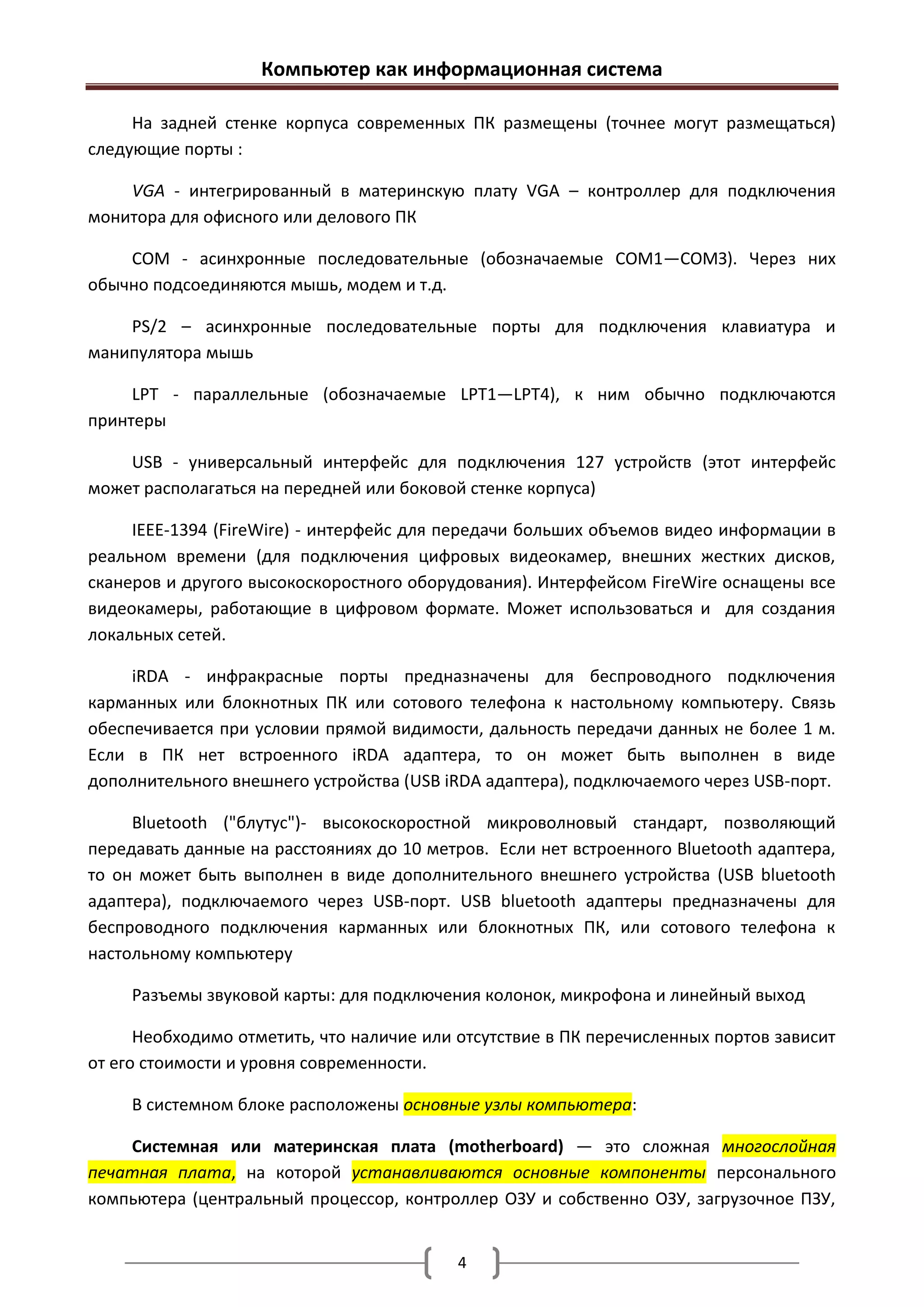 Компьютер как информационная система

     На задней стенке корпуса современных ПК размещены (точнее могут размещаться)
следующие порты :

    VGA - интегрированный в материнскую плату VGA – контроллер для подключения
монитора для офисного или делового ПК

    COM - асинхронные последовательные (обозначаемые СОМ1—СОМЗ). Через них
обычно подсоединяются мышь, модем и т.д.

    PS/2 – асинхронные последовательные порты для подключения клавиатура и
манипулятора мышь

     LPT - параллельные (обозначаемые LPT1—LPT4), к ним обычно подключаются
принтеры

    USB - универсальный интерфейс для подключения 127 устройств (этот интерфейс
может располагаться на передней или боковой стенке корпуса)

     IEЕЕ-1394 (FireWire) - интерфейс для передачи больших объемов видео информации в
реальном времени (для подключения цифровых видеокамер, внешних жестких дисков,
сканеров и другого высокоскоростного оборудования). Интерфейсом FireWire оснащены все
видеокамеры, работающие в цифровом формате. Может использоваться и для создания
локальных сетей.

     iRDA - инфракрасные порты предназначены для беспроводного подключения
карманных или блокнотных ПК или сотового телефона к настольному компьютеру. Связь
обеспечивается при условии прямой видимости, дальность передачи данных не более 1 м.
Если в ПК нет встроенного iRDA адаптера, то он может быть выполнен в виде
дополнительного внешнего устройства (USB iRDA адаптера), подключаемого через USB-порт.

     Bluetooth ("блутус")- высокоскоростной микроволновый стандарт, позволяющий
передавать данные на расстояниях до 10 метров. Если нет встроенного Bluetooth адаптера,
то он может быть выполнен в виде дополнительного внешнего устройства (USB bluetooth
адаптера), подключаемого через USB-порт. USB bluetooth адаптеры предназначены для
беспроводного подключения карманных или блокнотных ПК, или сотового телефона к
настольному компьютеру

     Разъемы звуковой карты: для подключения колонок, микрофона и линейный выход

      Необходимо отметить, что наличие или отсутствие в ПК перечисленных портов зависит
от его стоимости и уровня современности.

     В системном блоке расположены основные узлы компьютера:

    Системная или материнская плата (motherboard) — это сложная многослойная
печатная плата, на которой устанавливаются основные компоненты персонального
компьютера (центральный процессор, контроллер ОЗУ и собственно ОЗУ, загрузочное ПЗУ,


                                           4
 
