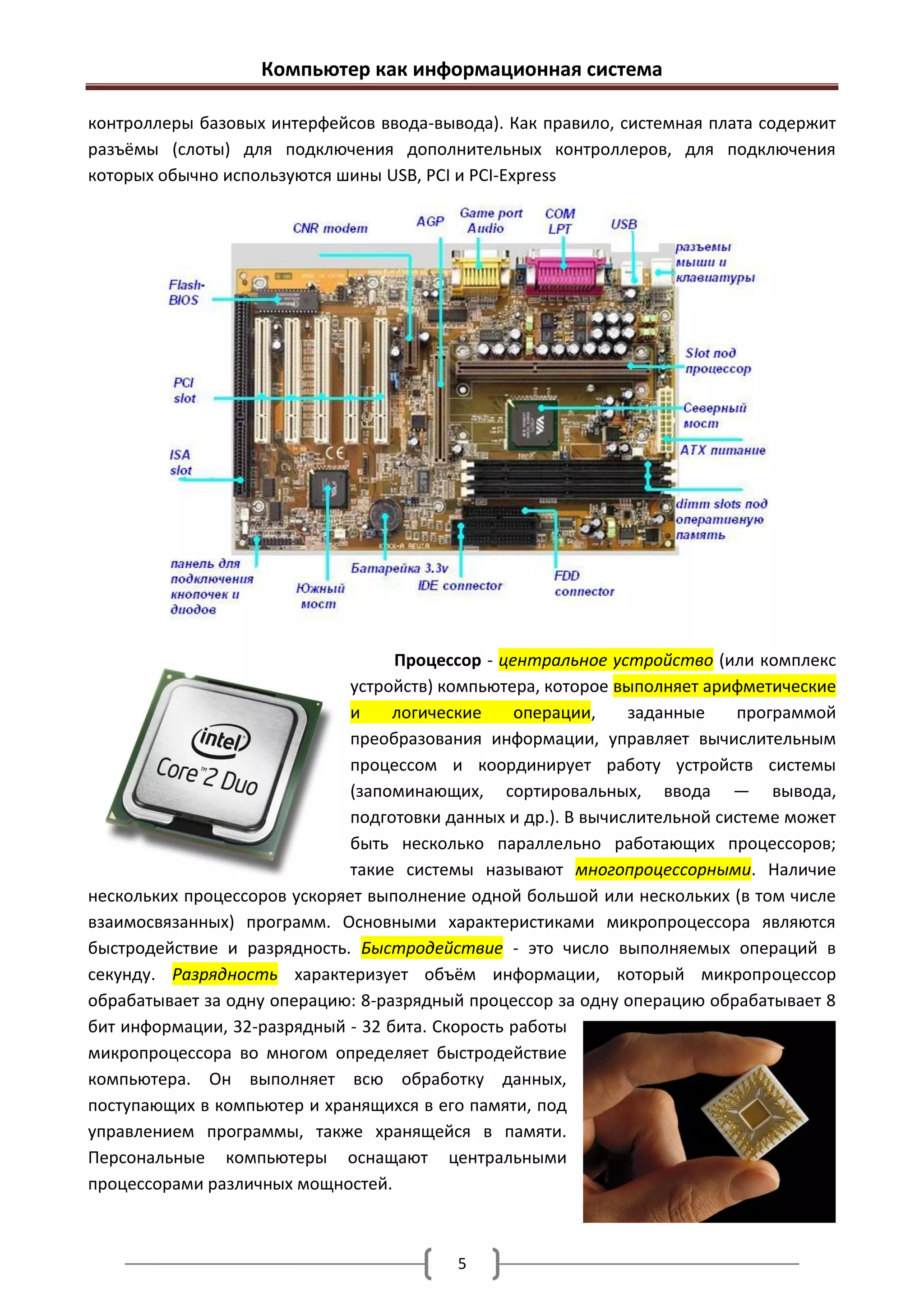 Компьютер как информационная система

контроллеры базовых интерфейсов ввода-вывода). Как правило, системная плата содержит
разъёмы (слоты) для подключения дополнительных контроллеров, для подключения
которых обычно используются шины USB, PCI и PCI-Express




                                   Процессор - центральное устройство (или комплекс
                              устройств) компьютера, которое выполняет арифметические
                              и    логические    операции,     заданные    программой
                              преобразования информации, управляет вычислительным
                              процессом и координирует работу устройств системы
                              (запоминающих, сортировальных, ввода — вывода,
                              подготовки данных и др.). В вычислительной системе может
                              быть несколько параллельно работающих процессоров;
                              такие системы называют многопроцессорными. Наличие
нескольких процессоров ускоряет выполнение одной большой или нескольких (в том числе
взаимосвязанных) программ. Основными характеристиками микропроцессора являются
быстродействие и разрядность. Быстродействие - это число выполняемых операций в
секунду. Разрядность характеризует объём информации, который микропроцессор
обрабатывает за одну операцию: 8-разрядный процессор за одну операцию обрабатывает 8
бит информации, 32-разрядный - 32 бита. Скорость работы
микропроцессора во многом определяет быстродействие
компьютера. Он выполняет всю обработку данных,
поступающих в компьютер и хранящихся в его памяти, под
управлением программы, также хранящейся в памяти.
Персональные компьютеры оснащают центральными
процессорами различных мощностей.



                                          5
 