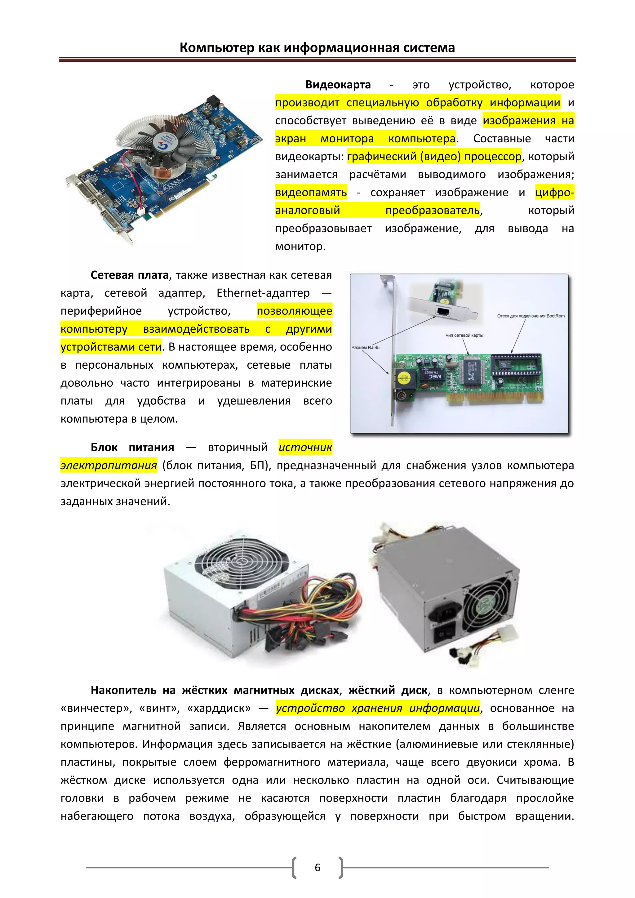 Компьютер как информационная система

                                          Видеокарта - это устройство, которое
                                     производит специальную обработку информации и
                                     способствует выведению её в виде изображения на
                                     экран монитора компьютера. Составные части
                                     видеокарты: графический (видео) процессор, который
                                     занимается расчётами выводимого изображения;
                                     видеопамять - сохраняет изображение и цифро-
                                     аналоговый        преобразователь,         который
                                     преобразовывает изображение, для вывода на
                                     монитор.

     Сетевая плата, также известная как сетевая
карта, сетевой адаптер, Ethernet-адаптер —
периферийное       устройство,    позволяющее
компьютеру взаимодействовать с другими
устройствами сети. В настоящее время, особенно
в персональных компьютерах, сетевые платы
довольно часто интегрированы в материнские
платы для удобства и удешевления всего
компьютера в целом.

     Блок питания — вторичный источник
электропитания (блок питания, БП), предназначенный для снабжения узлов компьютера
электрической энергией постоянного тока, а также преобразования сетевого напряжения до
заданных значений.




     Накопитель на жёстких магнитных дисках, жёсткий диск, в компьютерном сленге
«винчестер», «винт», «харддиск» — устройство хранения информации, основанное на
принципе магнитной записи. Является основным накопителем данных в большинстве
компьютеров. Информация здесь записывается на жёсткие (алюминиевые или стеклянные)
пластины, покрытые слоем ферромагнитного материала, чаще всего двуокиси хрома. В
жёстком диске используется одна или несколько пластин на одной оси. Считывающие
головки в рабочем режиме не касаются поверхности пластин благодаря прослойке
набегающего потока воздуха, образующейся у поверхности при быстром вращении.



                                           6
 