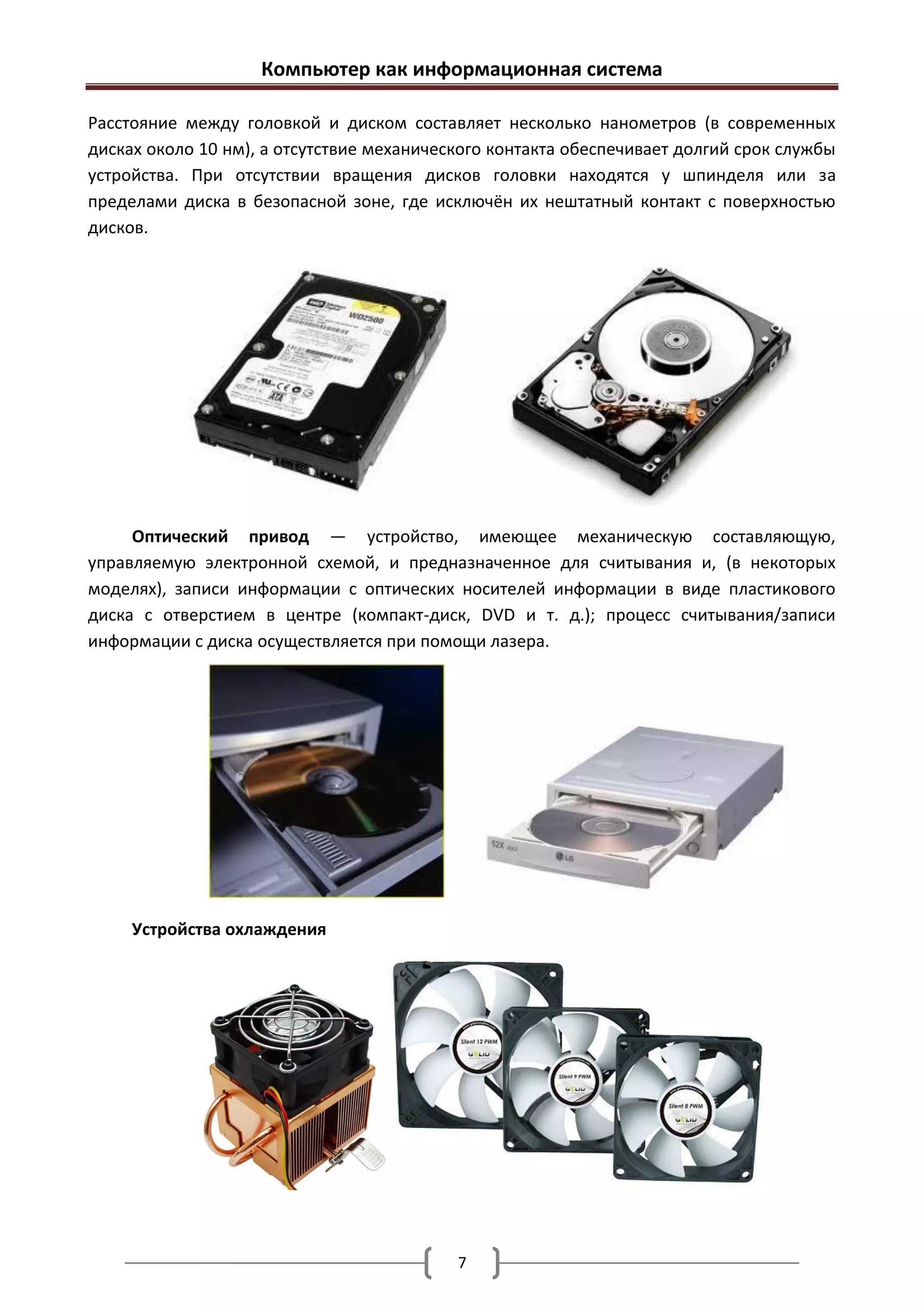 Компьютер как информационная система

Расстояние между головкой и диском составляет несколько нанометров (в современных
дисках около 10 нм), а отсутствие механического контакта обеспечивает долгий срок службы
устройства. При отсутствии вращения дисков головки находятся у шпинделя или за
пределами диска в безопасной зоне, где исключён их нештатный контакт с поверхностью
дисков.




     Оптический привод — устройство, имеющее механическую составляющую,
управляемую электронной схемой, и предназначенное для считывания и, (в некоторых
моделях), записи информации с оптических носителей информации в виде пластикового
диска с отверстием в центре (компакт-диск, DVD и т. д.); процесс считывания/записи
информации с диска осуществляется при помощи лазера.




     Устройства охлаждения




                                           7
 