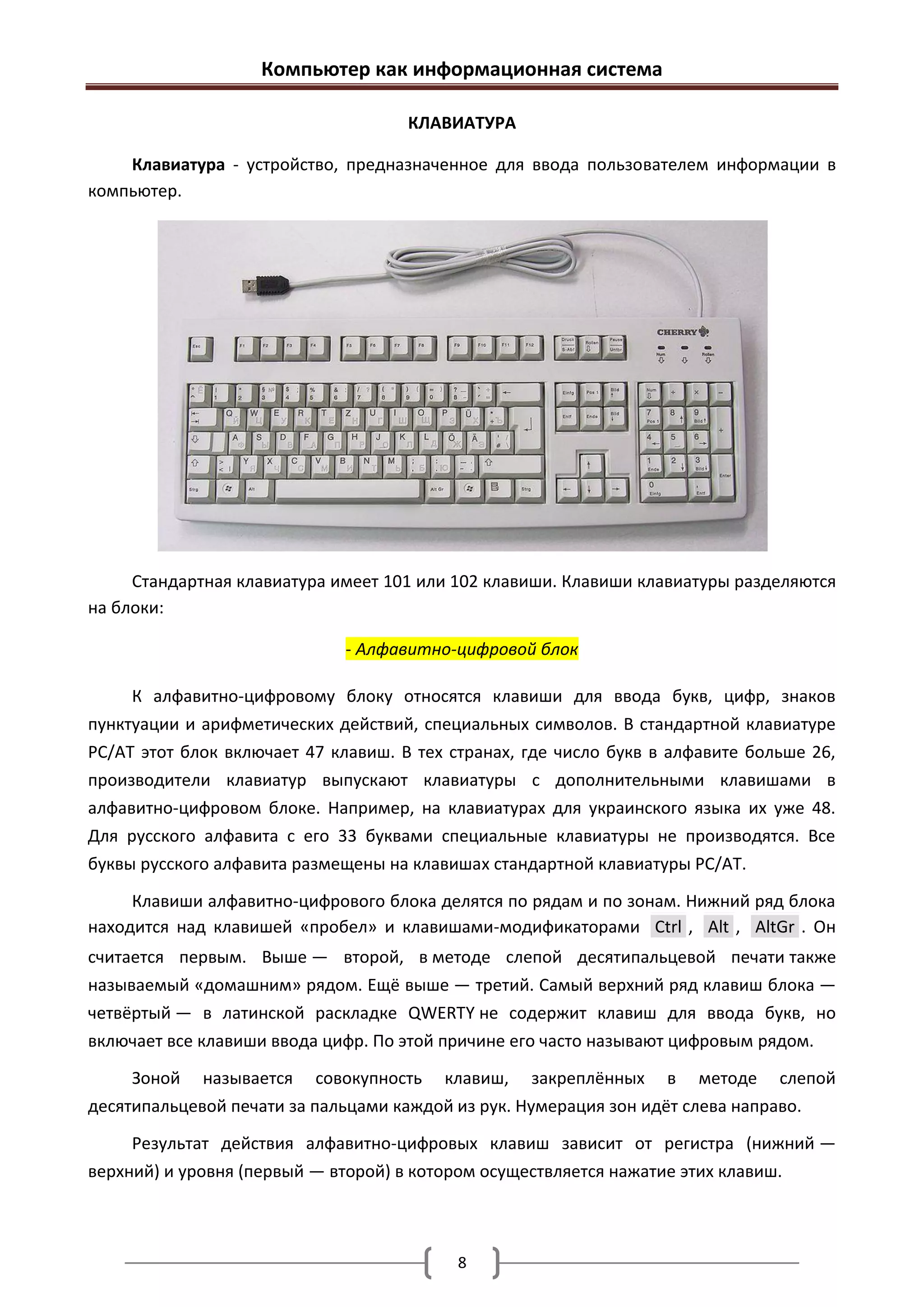 Компьютер как информационная система

                                     КЛАВИАТУРА

    Клавиатура - устройство, предназначенное для ввода пользователем информации в
компьютер.




     Стандартная клавиатура имеет 101 или 102 клавиши. Клавиши клавиатуры разделяются
на блоки:

                             - Алфавитно-цифровой блок

     К алфавитно-цифровому блоку относятся клавиши для ввода букв, цифр, знаков
пунктуации и арифметических действий, специальных символов. В стандартной клавиатуре
PC/AT этот блок включает 47 клавиш. В тех странах, где число букв в алфавите больше 26,
производители клавиатур выпускают клавиатуры с дополнительными клавишами в
алфавитно-цифровом блоке. Например, на клавиатурах для украинского языка их уже 48.
Для русского алфавита с его 33 буквами специальные клавиатуры не производятся. Все
буквы русского алфавита размещены на клавишах стандартной клавиатуры PC/AT.

     Клавиши алфавитно-цифрового блока делятся по рядам и по зонам. Нижний ряд блока
находится над клавишей «пробел» и клавишами-модификаторами Ctrl , Alt , AltGr . Он
считается первым. Выше — второй, в методе слепой десятипальцевой печати также
называемый «домашним» рядом. Ещё выше — третий. Самый верхний ряд клавиш блока —
четвёртый — в латинской раскладке QWERTY не содержит клавиш для ввода букв, но
включает все клавиши ввода цифр. По этой причине его часто называют цифровым рядом.

     Зоной называется совокупность клавиш, закреплённых в методе слепой
десятипальцевой печати за пальцами каждой из рук. Нумерация зон идёт слева направо.

     Результат действия алфавитно-цифровых клавиш зависит от регистра (нижний —
верхний) и уровня (первый — второй) в котором осуществляется нажатие этих клавиш.



                                           8
 
