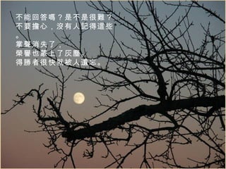 不能回答嗎？是不是很難？ 不要擔心，沒有人記得這些。 掌聲消失了， 榮譽也蒙上了灰塵。 得勝者很快就被人遺忘。 