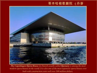 哥本哈根歌劇院  ( 丹麥 ) The Copenhagen Opera House  (in Danish usually called  Operaen ) is among the most modern opera houses in the world. It is also one of the most expensive opera houses ever built with construction costs well over 500 million dollars.   