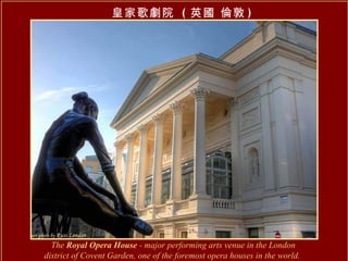 The  Royal Opera House  - major performing arts venue in the London district of Covent Garden, one of the foremost opera houses in the world.   皇家歌劇院  ( 英國 倫敦 ) 