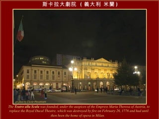 The  Teatro alla Scala  was founded, under the auspices of the Empress Maria Theresa of Austria, to replace the Royal Ducal Theatre, which was destroyed by fire on February 26, 1776 and had until then been the home of opera in Milan.   斯卡拉大劇院  ( 義大利 米蘭 ) 