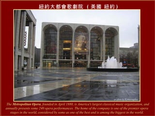 The  Metropolitan Opera , founded in April 1880, is America's largest classical music organization, and annually presents some 240 opera performances. The home of the company is one of the premier opera stages in the world, considered by some as one of the best and is among the biggest in the world. 紐約大都會歌劇院  ( 美國 紐約 ) 