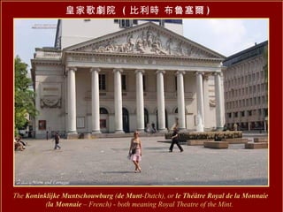 皇家歌劇院  ( 比利時 布魯塞爾 ) The  Koninklijke Muntschouwburg  ( de Munt -Dutch), or  le Théâtre Royal de la Monnaie   ( la Monnaie  – French) - both meaning Royal Theatre of the Mint.   