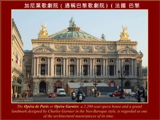 加尼葉歌劇院（通稱巴黎歌劇院 ) ( 法國 巴黎 ) The  Opéra de Paris  or  Opéra Garnier , a 2,200-seat opera house and a grand landmark designed by Charles Garnier in the Neo-Baroque style, is regarded as one of the architectural masterpieces of its time.   