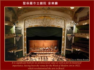 It is significant both for its architectural value as well as for its historical importance, having been the venue for the Week of Modern Art in 1922,  which revolutionised the arts in Brazil.   聖保羅市立劇院 音樂廳   