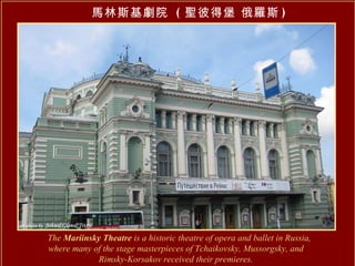 馬林斯基劇院  ( 聖彼得堡 俄羅斯 ) The  Mariinsky Theatre  is a historic theatre of opera and ballet in Russia, where many of the stage masterpieces of Tchaikovsky, Mussorgsky, and  Rimsky-Korsakov received their premieres.   