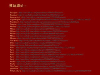 連結網站 :   Budapest -  http://www.flickr.com/photos/helico/456433534/sizes/o/ Budapest-  http://www.flickr.com/photos/danube/118061702/sizes/o/ Buenos Aires -  http://www.flickr.com/photos/exedu/172895080/sizes/o/ Copenhagen -  http://www.flickr.com/photos/malouette/400581702/sizes/o/in/set-72157601313746135/ Frankfourt -  http://upload.wikimedia.org/wikipedia/commons/3/34/Alteoper-ffm002.jpg London -  http://www.flickr.com/photos/77506989@N00/433308652/sizes/o/ Madrid -  http://www.flickr.com/photos/8230500@N04/1430882192/ sizes /o/ Milan -  http://www.flickr.com/photos/abirdie/25173119/sizes/o/ Milan -  http://www.flickr.com/photos/cicciopizzettaro/280550390/sizes/o/ Milan -  http://www.flickr.com/photos/riccoboni6/406635780/sizes/o/ Milan -  http://www.flickr.com/photos/dennismueller/87705521/sizes/o/ Moscow -  http://www.flickr.com/photos/aslakr/2088736798/sizes/o/ New York -  http://www.flickr.com/photos/macronin47/160525273/sizes/o/ Oslo -  http://www.flickr.com/photos/rennyba/2449505281/sizes/o/ Oslo -  http://www.flickr.com/photos/ausfi/2444449347/sizes/o/ Paris -  http://upload.wikimedia.org/wikipedia/commons/9/9c/EPO_1273_wiki.jpg Paris -  http://www.flickr.com/photos/fact244/829568057/sizes/o/ Paris -  http://www.flickr.com/photos/wallyg/1429995034/sizes/o/ Paris -  http://www.flickr.com/photos/wallyg/1429994310/sizes/o/in/set-72157602134763431/ Paris -  http://www.flickr.com/photos/r_catalano/471684620/sizes/o/ Paris -  http://www.flickr.com/photos/piero/251864891/sizes/o/ Praha -  http://www.flickr.com/photos/jillandjason/166390625/sizes/o/ Praha -  http://www.flickr.com/photos/yoshindustry/216061245/sizes/o/ São Paulo -  http://www.flickr.com/photos/pedro_angelini/2456204811/sizes/o/ Stockholm -  http://www.flickr.com/photos/rabulist/2226908482/sizes/o/   St Petersburg -  http://www.flickr.com/photos/anhthusm/534595902/sizes/o/in/set-72157600322507545/ 