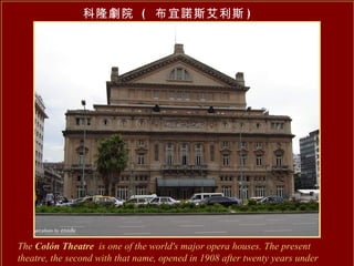 The  Colón Theatre   is one of the world's major opera houses. The present theatre, the second with that name, opened in 1908 after twenty years under construction.   科隆劇院  (  布宜諾斯艾利斯 ) 