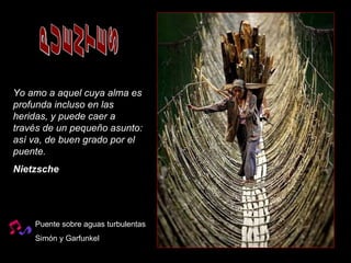 PUENTES Puente sobre aguas turbulentas Simón y Garfunkel Yo amo a aquel cuya alma es profunda incluso en las heridas, y puede caer a través de un pequeño asunto: así va, de buen grado por el puente.   Nietzsche   