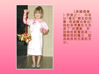 《美國偶像》評委之一、向來以“毒舌”聞名的西蒙 · 考威爾也發出“她的音準實在太完美了”的讚歎，形容她的歌聲就是一種純然的魔力，認為她具有完美的天分。  