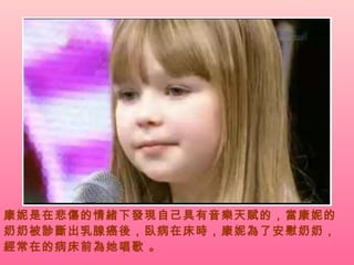康妮是在悲傷的情緒下發現自己具有音樂天賦的，當康妮的奶奶被診斷出乳腺癌後，臥病在床時，康妮為了安慰奶奶，經常在的病床前為她唱歌 。 