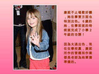 康妮不止唱歌好聽，她在學習方面也特別出色。 6 歲的她，在學前班的時候就完成了小學 2 年級的功課！ 因為太過出色，現在在學校裏，康妮所作的習題和作業都是老師為她單獨準備的。 