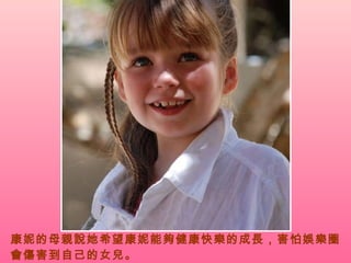 康妮的母親說她希望康妮能夠健康快樂的成長，害怕娛樂圈會傷害到自己的女兒。   