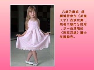 六歲的康妮 · 塔爾博特參加《英國天才》表演比賽，缺著三顆門牙的她，以一曲清唱的《彩虹深處》讓全英國動容。 