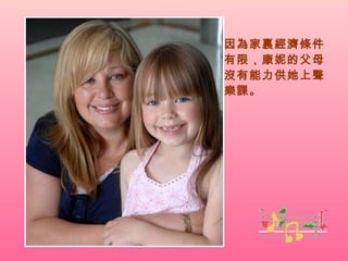 因為家裏經濟條件有限，康妮的父母沒有能力供她上聲樂課。 