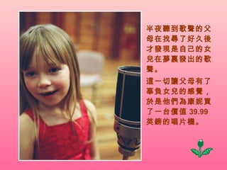 半夜聽到歌聲的父母在找尋了好久後才發現是自己的女兒在夢裏發出的歌聲。 這一切讓父母有了辜負女兒的感覺，於是他們為康妮買了一台價值 39.99  英鎊的唱片機。 