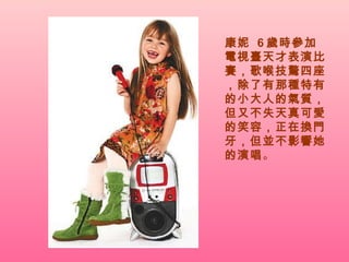 康妮  6 歲時參加電視臺天才表演比賽，歌喉技驚四座，除了有那種特有的小大人的氣質，但又不失天真可愛的笑容，正在換門牙，但並不影響她的演唱 。  