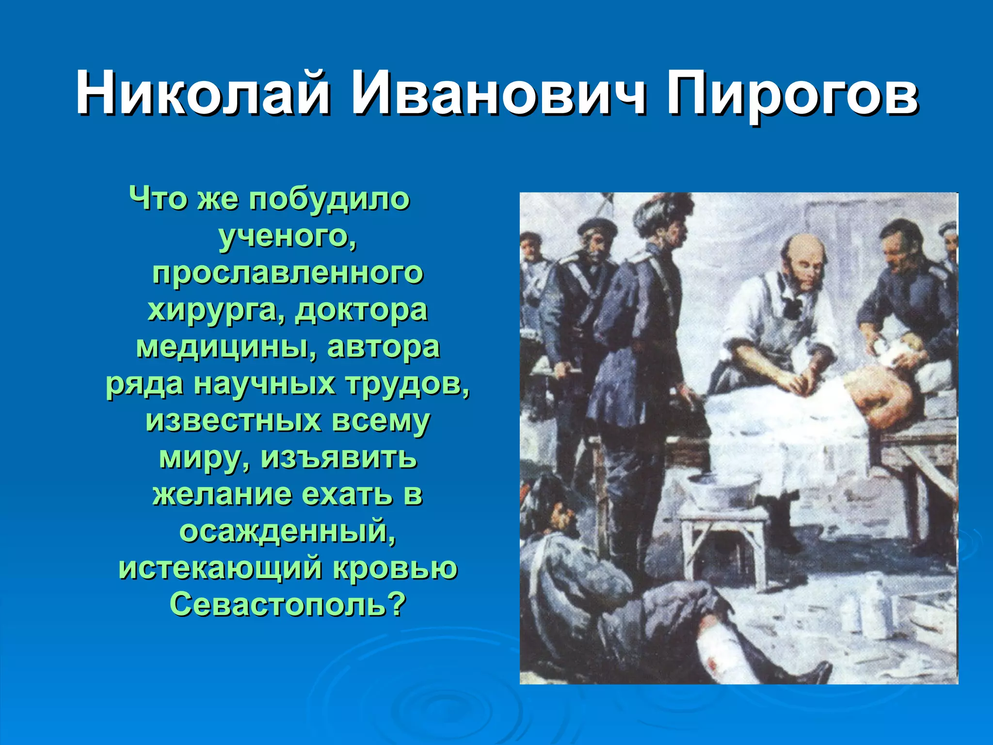Николай Иванович Пирогов Что же побудило ученого, прославленного хирурга, доктора медицины, автора ряда научных трудов, известных всему миру, изъявить желание ехать в осажденный, истекающий кровью Севастополь? 