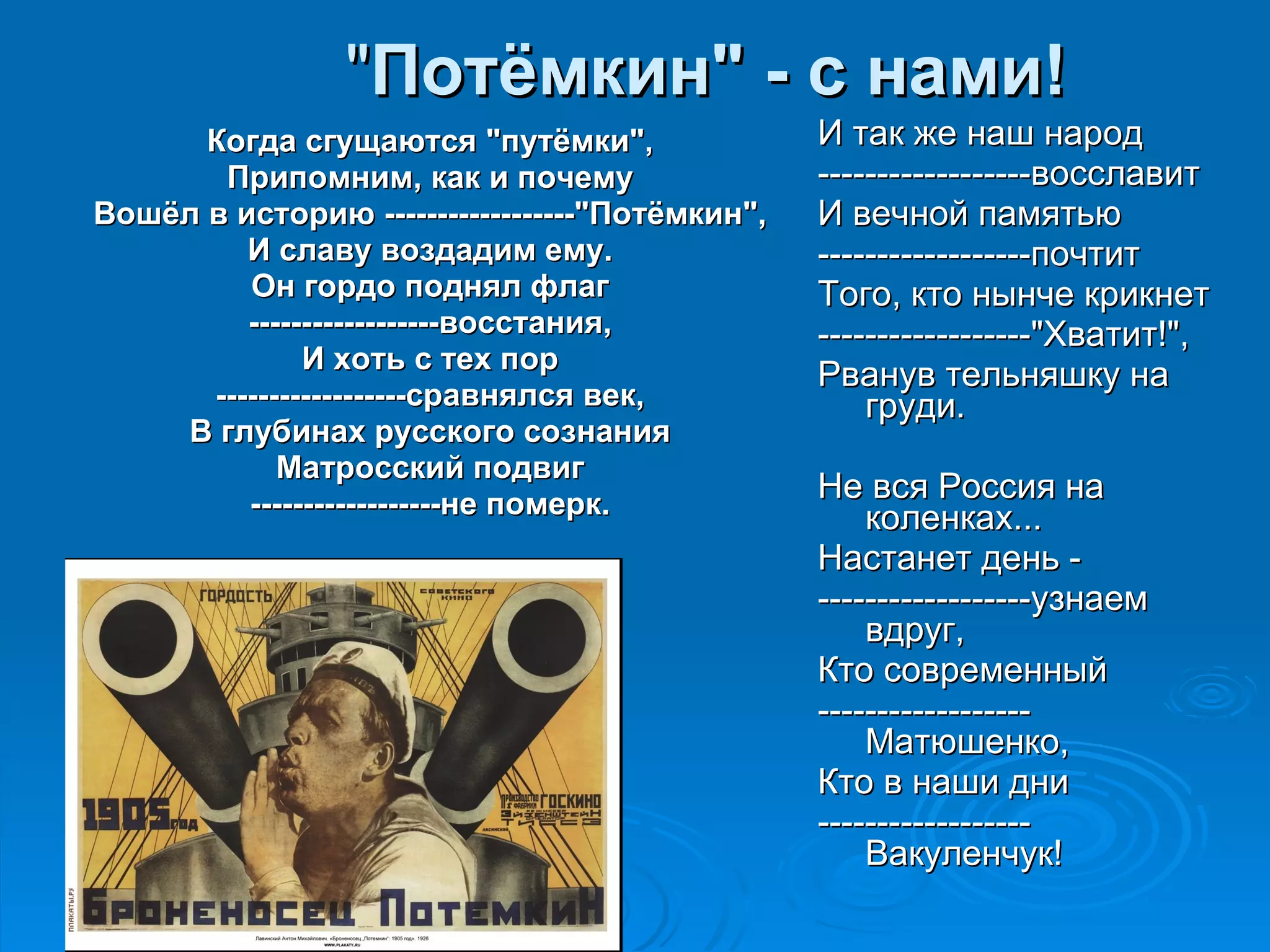 " Потёмкин" - с нами! Когда сгущаются "путёмки", Припомним, как и почему Вошёл в историю ------------------"Потёмкин", И славу воздадим ему. Он гордо поднял флаг ------------------восстания, И хоть с тех пор ------------------сравнялся век, В глубинах русского сознания Матросский подвиг ------------------не померк. И так же наш народ ------------------восславит И вечной памятью ------------------почтит Того, кто нынче крикнет ------------------"Хватит!", Рванув тельняшку на груди. Не вся Россия на коленках... Настанет день - ------------------узнаем вдруг, Кто современный ------------------Матюшенко, Кто в наши дни ------------------Вакуленчук! 