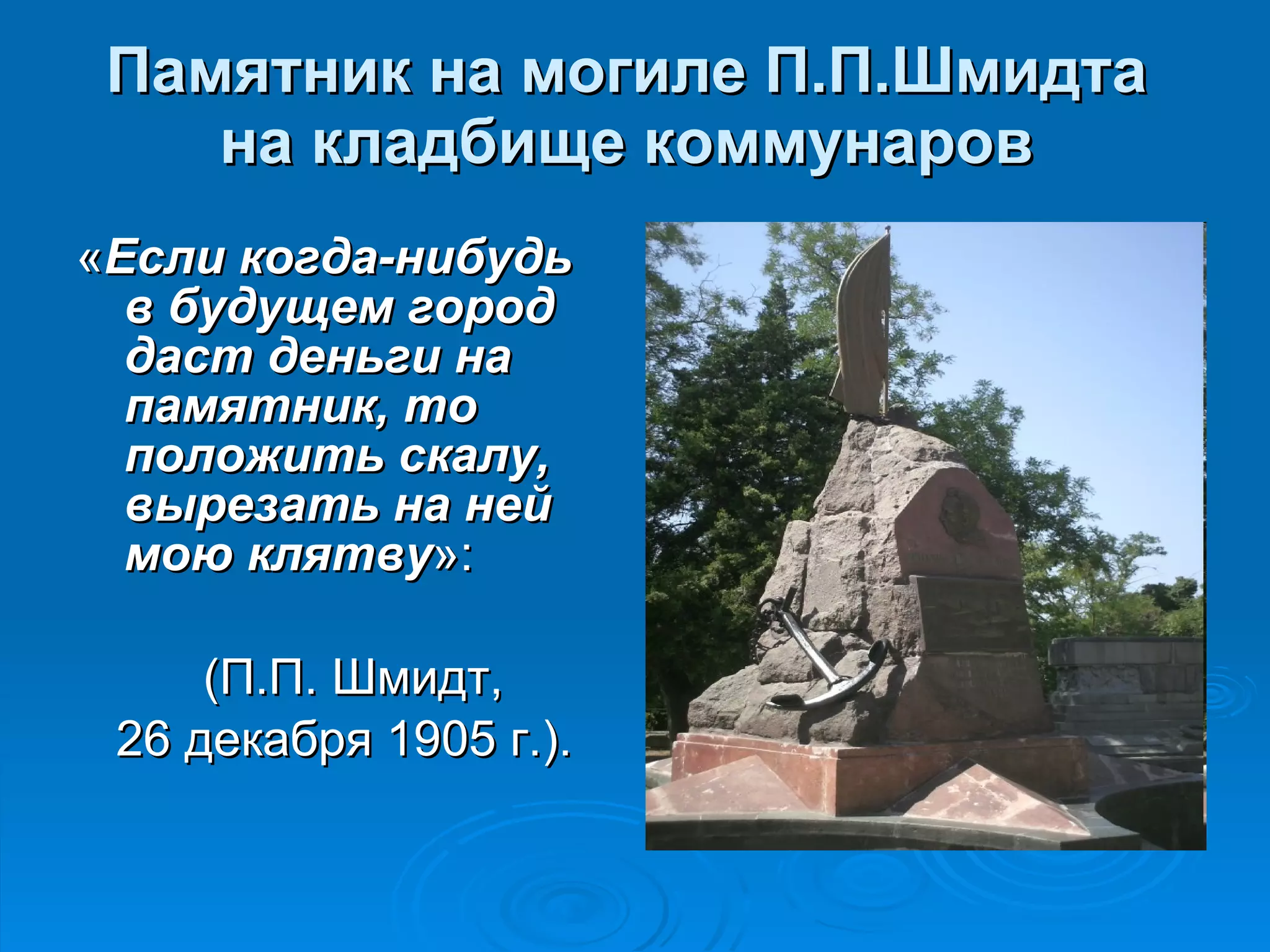 Памятник на могиле П.П.Шмидта на кладбище коммунаров « Если когда-нибудь в будущем город даст деньги на памятник, то положить скалу, вырезать на ней мою клятву »: (П.П. Шмидт,  26 декабря 1905 г.). 