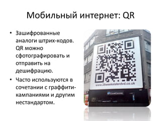 Мобильный интернет: QR
• Зашифрованные
  аналоги штрих-кодов.
  QR можно
  сфотографировать и
  отправить на
  дешифрацию.
• Часто используются в
  сочетании с граффити-
  кампаниями и другим
  нестандартом.
 