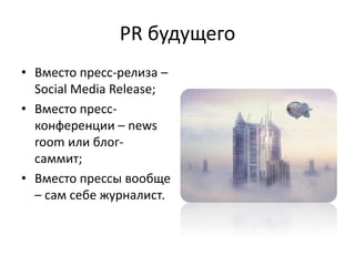 PR будущего
• Вместо пресс-релиза –
  Social Media Release;
• Вместо пресс-
  конференции – news
  room или блог-
  саммит;
• Вместо прессы вообще
  – сам себе журналист.
 