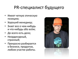 PR-специалист будущего
• Имеет четкую этическую
  позицию;
• Хороший менеджер;
• Знает все о чем-нибудь
  и что-нибудь обо всём;
• До всего есть дело;
• Неординарный,
  странный;
• Прекрасно разбирается
  в бизнесе, продуктах,
  любом участке работы.
 