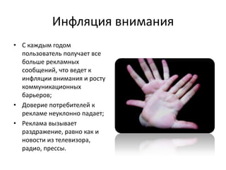 Инфляция внимания
• С каждым годом
  пользователь получает все
  больше рекламных
  сообщений, что ведет к
  инфляции внимания и росту
  коммуникационных
  барьеров;
• Доверие потребителей к
  рекламе неуклонно падает;
• Реклама вызывает
  раздражение, равно как и
  новости из телевизора,
  радио, прессы.
 