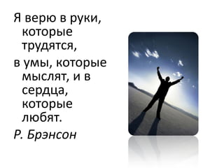 Я верю в руки,
 которые
 трудятся,
в умы, которые
 мыслят, и в
 сердца,
 которые
 любят.
Р. Брэнсон
 