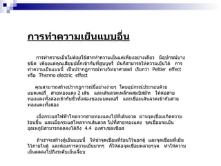 การทำความเย็นแบบอื่น การทำความเย็นไม่ต้องใช้สารทำความเย็นแต่เพียงอย่างเดียว  มีอุปกรณ์บางชนิด  เพียงแต่คุณเสียบปลั๊กเข้ากับที่สูบบุหรี่  มันก็สามารถให้ความเย็นได้  การทำความเย็นแบบนี้  เป็นปรากฏการณ์ทางวิทยาศาสตร์  เรียกว่า  Peltier  effect  หรือ  Thermo electric  effect  คุณสามารถสร้างปรากฏการณ์นี้อย่างง่ายๆ  โดยอุปกรณ์ประกอบด้วย  แบตเตอรี่  สายทองแดง  2   เส้น  และเส้นลวดเหล็กผสมบิสมัท  ให้ต่อสายทองแดงทั้งสองเข้ากับขั้วทั้งสองของแบตเตอรี่  และเชื่อมเส้นลวดเข้ากับสายทองแดงทั้งสอง  เมื่อกระแสไฟฟ้าไหลจากสายทองแดงไปที่เส้นลวด  ผ่านจุดเชื่อมเกิดความร้อนขึ้น  และเมื่อกระแสไหลจากเส้นลวด ไปที่สายทองแดง  จุดเชื่อมจะเย็น  อุณหภูมิสามารถลดลงได้ถึง  4.4   องศาเซลเซียส ถ้าเราจะสร้างตู้เย็นแบบนี้  ให้นำจุดเชื่อมที่ร้อนไว้นอกตู้  และจุดเชื่อมที่เย็นไว้ภายในตู้  และต้องการความเย็นมากๆ  ก็ให้ต่อจุดเชื่อมหลายๆจุด  ทำให้ความเย็นลดลงไปถึงระดับเย็นเจี๊ยบ 