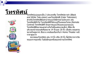โทรทัศน์ โทรทัศน์แบ่งออกเป็น  2   ประเภทคือ โทรทัศน์ขาวดำ  ( Black and White Tele - vision )  และโทรทัศน์สี  ( Color Television )  สำหรับโทรทัศน์สียังสามารถแบ่งได้อีกหลายประเภท เช่น โทรทัศน์สีทั่วไป โทรทัศน์สีที่ใช้ระบบรีโมทคอนโทรล  ( Remote Control )  โทรทัศน์สีที่ มีจอภาพแบบโค้งและแบบจอแบน โทรทัศน์สีมีขนาดแตกต่างกันไปตั้งแต่ขนาดเล็กๆ ที่ติด ตั้งบริเวณหน้ารถยนต์หรือขนาด  14   นิ้วและ  20   นิ้ว เป็นต้น ตลอดจนขนาดใหญ่มากๆ ซึ่งบาง คนนิยมเรียกกันว่า  Home Theater  จะมีราคาสูงมาก ขนาดของโทรทัศน์ เช่น  14   นิ้ว หรือ  20   นิ้ว นี้ดูได้จากการวัดทแยงจากมุมหนึ่ง ไปยังอีกมุมหนึ่งของหน้าจอโทรทัศน์  
