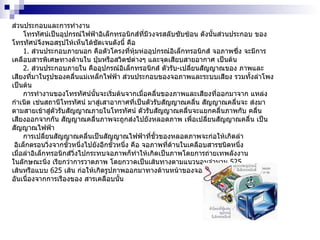 ส่วนประกอบและการทำงาน โทรทัศน์เป็นอุปกรณ์ไฟฟ้าอิเล็กทรอนิกส์ที่มีวงจรสลับซับซ้อน ดังนั้นส่วนประกอบ ของโทรทัศน์จึงพอสรุปให้เห็นได้ชัดเจนดังนี้ คือ 1 .  ส่วนประกอบภายนอก คือตัวโครงที่หุ้มห่ออุปกรณ์อิเล็กทรอนิกส์ จอภาพซึ่ง จะมีการเคลือบสารพิเศษทางด้านใน ปุ่มหรือสวิตซ์ต่างๆ และจุดเสียบสายอากาศ เป็นต้น 2 .  ส่วนประกอบภายใน คืออุปกรณ์อิเล็กทรอนิกส์ ตัวรับ - เปลี่ยนสัญญาณของ ภาพและเสียงที่มาในรูปของคลื่นแม่เหล็กไฟฟ้า ส่วนประกอบของจอภาพและระบบเสียง รวมทั้งลำโพง เป็นต้น การทำงานของโทรทัศน์นั้นจะเริ่มต้นจากเมื่อคลื่นของภาพและเสียงที่ออกมาจาก แหล่งกำเนิด เช่นสถานีโทรทัศน์ มาสู่เสาอากาศที่เป็นตัวรับสัญญาณคลื่น สัญญาณคลื่นจะ ส่งมาตามสายเข้าสู่ตัวรับสัญญาณภายในโทรทัศน์ ตัวรับสัญญาณคลื่นจะแยกคลื่นภาพกับ คลื่นเสียงออกจากกัน สัญญาณคลื่นภาพจะถูกส่งไปยังหลอดภาพ เพื่อเปลี่ยนสัญญาณคลื่น เป็นสัญญาณไฟฟ้า การเปลี่ยนสัญญาณคลื่นเป็นสัญญาณไฟฟ้าที่ขั้วของหลอดภาพจะก่อให้เกิดลำ อิเล็กตรอนวิ่งจากขั้วหนึ่งไปยังอีกขั้วหนึ่ง คือ จอภาพที่ด้านในเคลือบสารชนิดหนึ่ง  เมื่อลำอิเล็กทรอนิกส์วิ่งไปกระทบจอภาพก็ทำให้เกิดเป็นภาพโดยการถ่ายเทพลังงาน ในลักษณะนิ่ง เรียกว่าการวาดภาพ โดยกวาดเป็นเส้นทางตามแนวนอนจำนวน  525   เส้นหรือแบบ  625   เส้น ก่อให้เกิดรูปภาพออกมาทางด้านหน้าของจอภาพตามที่เราเห็น อันเนื่องจากการเรืองของ สารเคลือบนั้น  