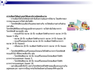 การเลือกใช้อย่างถูกวิธีและประหยัดพลังงาน -  การเลือกใช้โทรทัศน์ควรคำนึงถึงความต้องการใช้งาน โดยพิจารณาจากขนาดและการใช้กำลังไฟฟ้า -  โทรทัศน์สีระบบเดียวกันแต่ขนาดต่างกัน จะใช้พลังงานต่างกันด้วย กล่าวคือ โทรทัศน์สีที่มีขนาดใหญ่และมีราคาแพงกว่า จะใช้กำลังไฟมากกว่าโทรทัศน์สี ขนาดเล็ก เช่น -  ระบบทั่วไป ขนาด  16   นิ้ว จะเสียค่าไฟฟ้ามากกว่า ขนาด  14   นิ้ว ร้อยละ  5   หรือ -  ขนาด  20   นิ้ว จะเสียค่าไฟฟ้ามากกว่า ขนาด  14   นิ้ว ร้อยละ  30 -  ระบบรีโมทคอนโทรล ขนาด  16   นิ้ว จะเสียค่าไฟฟ้ามากกว่า ขนาด  14   นิ้ว ร้อยละ 5 -  หรือขนาด  20   นิ้ว จะเสียค่าไฟฟ้ามากกว่า ขนาด  14   นิ้ว ร้อยละ  34 -  โทรทัศน์สีที่มีระบบรีโมทคอนโทรลจะใช้ไฟฟ้ามากกว่าโทรทัศน์สีระบบทั่วไป ที่มีขนาดเดียวกัน เช่น -  โทรทัศน์สีขนาด  16   นิ้ว ระบบรีโมทคอนโทรลเสียค่าไฟฟ้ามากกว่าระบบธรรมดา ร้อยละ  5 -  โทรทัศน์สีขนาด  20   นิ้ว ระบบรีโมทคอนโทรลเสียค่าไฟฟ้ามากกว่าระบบธรรมดา ร้อยละ  18 -  อย่าเสียบปลั๊กทิ้งไว้ เพราะโทรทัศน์จะมีไฟฟ้าหล่อเลี้ยงระบบภายในอยู่ตลอดเวลา นอกจากนั้นอาจก่อให้เกิดอันตรายในขณะที่ฟ้าแลบได้ -  ปิดเมื่อไม่มีคนดู หรือตั้งเวลาปิดโทรทัศน์โดยอัตโนมัติ เพื่อช่วยประหยัด ไฟฟ้า -  ไม่ควรเสียบปลั๊กเครื่องเล่นวิดีโอในขณะที่ยังไม่ต้องการใช้ เพราะเครื่องเล่นวิดีโอ  จะทำงานอยู่ตลอดเวลา จึงทำให้เสียค่าไฟฟ้าโดยไม่จำเป็น -  พิจารณาเลือกดูรายการเอาไว้ล่วงหน้า ดูเฉพาะรายการที่เลือกตามช่วงเวลานั้นๆ หากดูรายการเดียวกันควรเปิดโทรทัศน์เพียงเครื่องเดียว 