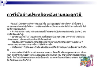 การใช้อย่างประหยัดพลังงานและถูกวิธี  พัดลมตั้งโต๊ะจะมีราคาต่ำกว่าพัดลมตั้งพื้น และใช้พลังงานไฟฟ้าต่ำกว่า ทั้งนี้เพราะ มีขนาดมอเตอร์และกำลังไฟต่ำกว่า แต่พัดลมตั้งพื้นจะให้ลมมากกว่า ดังนั้นในการเลือกใช้ จึงมีข้อที่ควรพิจารณาดังนี้ -  พิจารณาตามความต้องการและสถานที่ที่ใช้ เช่น ถ้าใช้เพียงคนเดียว หรือ ไม่เกิน  2   คน ควรใช้พัดลมตั้งโต๊ะ -  อย่าเสียบปลั๊กทิ้งไว้ โดยเฉพาะพัดลมที่มีระบบรีโมทคอนโทรล เพราะจะมี ไฟฟ้าไหลเข้าตลอดเวลา เพื่อหล่อเลี้ยงอุปกรณ์อิเล็กทรอนิกส์ -  ควรเลือกใช้ความแรงหรือความเร็วของลมให้เหมาะสมกับความต้องการและสถาน ที่ เพราะหากความแรงของลมมากขึ้นจะใช้ไฟฟ้ามากขึ้น -  เมื่อไม่ต้องการใช้พัดลมควรรีบปิด เพื่อให้มอเตอร์ได้มีการพักและไม่เสื่อมสภาพ เร็วเกินไป -  ควรวางพัดลมในที่มีอากาศถ่ายเทสะดวก เพราะพัดลมใช้หลักการดูดอากาศจาก บริเวณรอบๆ ทางด้านหลังของตัวใบพัด แล้วปล่อยออกสู่ด้านหน้า เช่น ถ้าอากาศบริเวณรอบ พัดลมอับชื้น ก็จะได้ในลักษณะลมร้อนและอับชื้นเช่นกัน นอกจากนี้มอเตอร์ยังระบายความ ร้อนได้ดีขึ้น ไม่เสื่อมสภาพเร็วเกินไป 