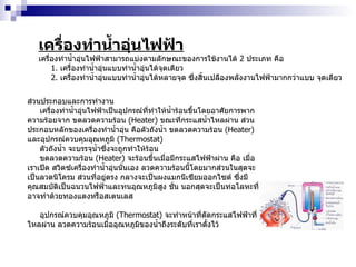 เครื่องทำน้ำอุ่นไฟฟ้า เครื่องทำน้ำอุ่นไฟฟ้าสามารถแบ่งตามลักษณะของการใช้งานได้  2   ประเภท คือ 1 .  เครื่องทำน้ำอุ่นแบบทำน้ำอุ่นได้จุดเดียว 2 .  เครื่องทำน้ำอุ่นแบบทำน้ำอุ่นได้หลายจุด ซึ่งสิ้นเปลืองพลังงานไฟฟ้ามากกว่าแบบ จุดเดียว ส่วนประกอบและการทำงาน เครื่องทำน้ำอุ่นไฟฟ้าเป็นอุปกรณ์ที่ทำให้น้ำร้อนขึ้นโดยอาศัยการพากความร้อยจาก ขดลวดความร้อน  ( Heater )  ขณะที่กระแสน้ำไหลผ่าน ส่วนประกอบหลักของเครื่องทำน้ำอุ่น คือตัวถังน้ำ ขดลวดความร้อน  ( Heater )  และอุปกรณ์ควบคุมอุณหภูมิ  ( Thermostat ) ตัวถังน้ำ จะบรรจุน้ำซึ่งจะถูกทำให้ร้อน ขดลวดความร้อน  ( Heater )  จะร้อนขึ้นเมื่อมีกระแสไฟฟ้าผ่าน คือ เมื่อเราเปิด สวิตซ์เครื่องทำน้ำอุ่นนั่นเอง ลวดความร้อนนี้โดยมากส่วนในสุดจะเป็นลวดนิโครม ส่วนที่อยู่ตรง กลางจะเป็นผงแมกนีเซียมออกไซด์ ซึ่งมีคุณสมบัติเป็นฉนวนไฟฟ้าและทนอุณหภูมิสูง ชั่น นอกสุดจะเป็นท่อโลหะที่อาจทำด้วยทองแดงหรือสเตนเลส อุปกรณ์ควบคุมอุณหภูมิ  ( Thermostat )  จะทำหน้าที่ตัดกระแสไฟฟ้าที่ไหลผ่าน ลวดความร้อนเมื่ออุณหภูมิของน้ำถึงระดับที่เราตั้งไว้ 