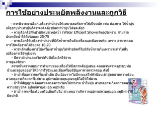การใช้อย่างประหยัดพลังงานและถูกวิธี -  ควรพิจารณาเลือกเครื่องทำน้ำอุ่นให้เหมาะสมกับการใช้เป็นหลัก เช่น ต้องการ ใช้น้ำอุ่นเพื่ออาบน้ำเท่านั้นก็ควรจะติดตั้งชนิดทำน้ำอุ่นได้จุดเดียว -  ควรเลือกใช้ฝักบัวชนิดประหยัดน้ำ  ( Water Efficient Showerhead ) เพราะ สามารถประหยัดน้ำได้ถึงร้อยละ  25-75 -  ควรเลือกใช้เครื่องทำน้ำอุ่นที่มีถังน้ำภายในตัวเครื่องและมีฉนวนหุ้ม เพราะ สามารถลดการใช้พลังงานได้ร้อยละ  10-20 -  ควรหลีกเลี่ยงการใช้เครื่องทำน้ำอุ่นไฟฟ้าชนิดที่ไม่มีถังน้ำภายในเพราะจะทำให้สิ้น เปลืองการใช้พลังงาน -  ปิดวาล์วน้ำและสวิตซ์ทันทีเมื่อเลิกใช้งาน การดูแลรักษา ควรหมั่นตรวจสอบการทำงานของเครื่องให้มีสภาพดีอยู่เสมอ ตลอดจนตรวจดูระบบท่อ น้ำและรอยต่ออย่าให้มีการรั่วซึมและเมื่อเครื่องมีปัญหาควรตรวจสอบ ดังนี้ -  ถ้าน้ำที่ออกจากเครื่องน้ำเย็น อันเนื่องจากไม่มีกระแสไฟฟ้าป้อนเข้าสู่ขดลวดความร้อน  สาเหตุอาจเกิดจากฟิวส์ขาด อุปกรณ์ควบคุมอุณหภูมิไม่ให้ไฟผ่าน -  ถ้าไฟสัญญาณติดแต่ขดลวดความร้อนไม่ทำงาน น้ำไม่อุ่น สาเหตุอาจเกิดจากขดลวด ความร้อนขาด อุปกณ์ควบคุมอุณหภูมิเสีย -  ถ้าน้ำจากเครื่องร้อนหรือเย็นเกินไป สาเหตุอาจเกิดจากอุปกรณ์ควบคุมอุณหภูมิทำงาน ผิดปกติ 