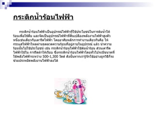 กระติกน้ำร้อนไฟฟ้า กระติกน้ำร้อนไฟฟ้าเป็นอุปกรณ์ไฟฟ้าที่ใช้ประโยชน์ในการต้มน้ำให้ร้อนเพื่อใช้ดื่ม และจัดเป็นอุปกรณ์ไฟฟ้าที่สิ้นเปลืองพลังงานไฟฟ้าสูงตัวหนึ่งเช่นเดียวกับเตารีดไฟฟ้า โดยอาศัยหลักการทำงานเดียวกันคือ ให้กระแสไฟฟ้าไหลผ่านขดลวดความร้อนที่อยู่ภายในอุปกรณ์ แล้ว นำความร้อนนั้นไปใช้ประโยชน์ เช่น กระติกน้ำร้อนไฟฟ้าใช้ต้มน้ำร้อน ส่วนเตารีดไฟฟ้าใช้ใน การรีดผ้าให้เรียบ ซึ่งกระติกน้ำร้อนไฟฟ้าโดยทั่วไปจะมีขนาดที่ใช้พลังไฟฟ้าระหว่าง  500-1,300   วัตต์ ดังนั้นหากเรารู้จักใช้อย่างถูกวิธีก็จะช่วยประหยัดพลังงานไฟฟ้าลงได้  